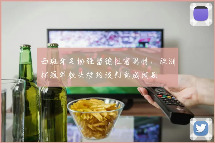 西班牙足协强留德拉富恩特，欧洲杯冠军教头续约谈判竟成闹剧