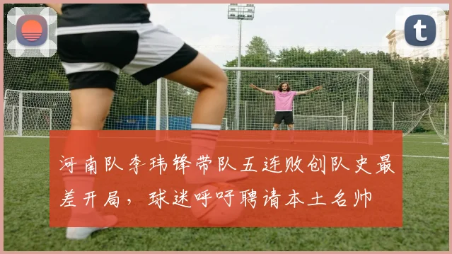 河南队李玮锋带队五连败创队史最差开局，球迷呼吁聘请本土名帅