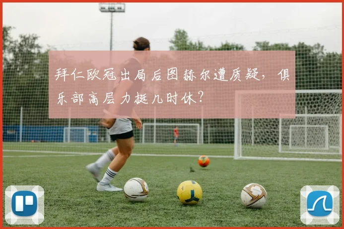 拜仁欧冠出局后图赫尔遭质疑，俱乐部高层力挺几时休？